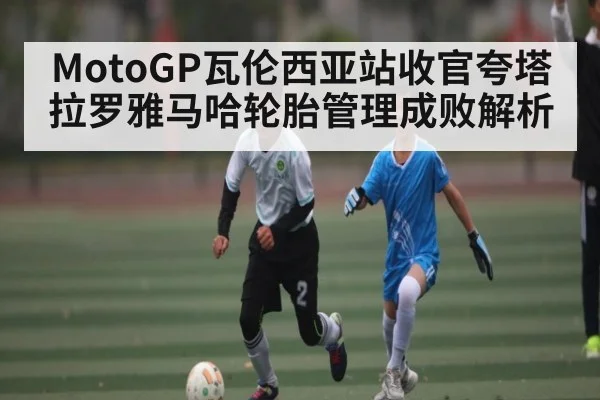 MotoGP瓦伦西亚站收官夸塔拉罗雅马哈轮胎管理成败解析